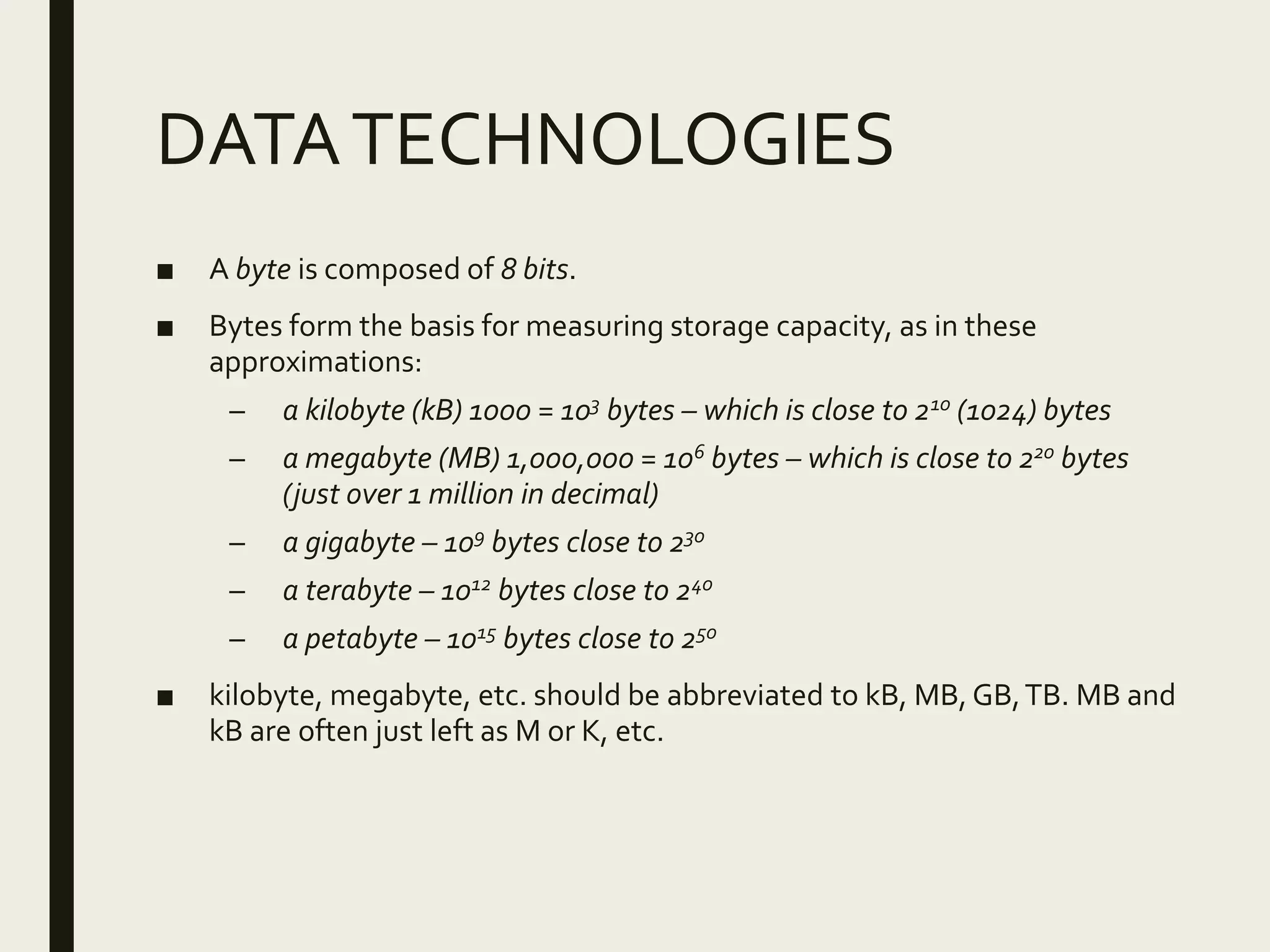 DATATECHNOLOGIES
■ A byte is composed of 8 bits.
■ Bytes form the basis for measuring storage capacity, as in these
approximations:
– a kilobyte (kB) 1000 = 103 bytes – which is close to 210 (1024) bytes
– a megabyte (MB) 1,000,000 = 106 bytes – which is close to 220 bytes
(just over 1 million in decimal)
– a gigabyte – 109 bytes close to 230
– a terabyte – 1012 bytes close to 240
– a petabyte – 1015 bytes close to 250
■ kilobyte, megabyte, etc. should be abbreviated to kB, MB, GB,TB. MB and
kB are often just left as M or K, etc.
 