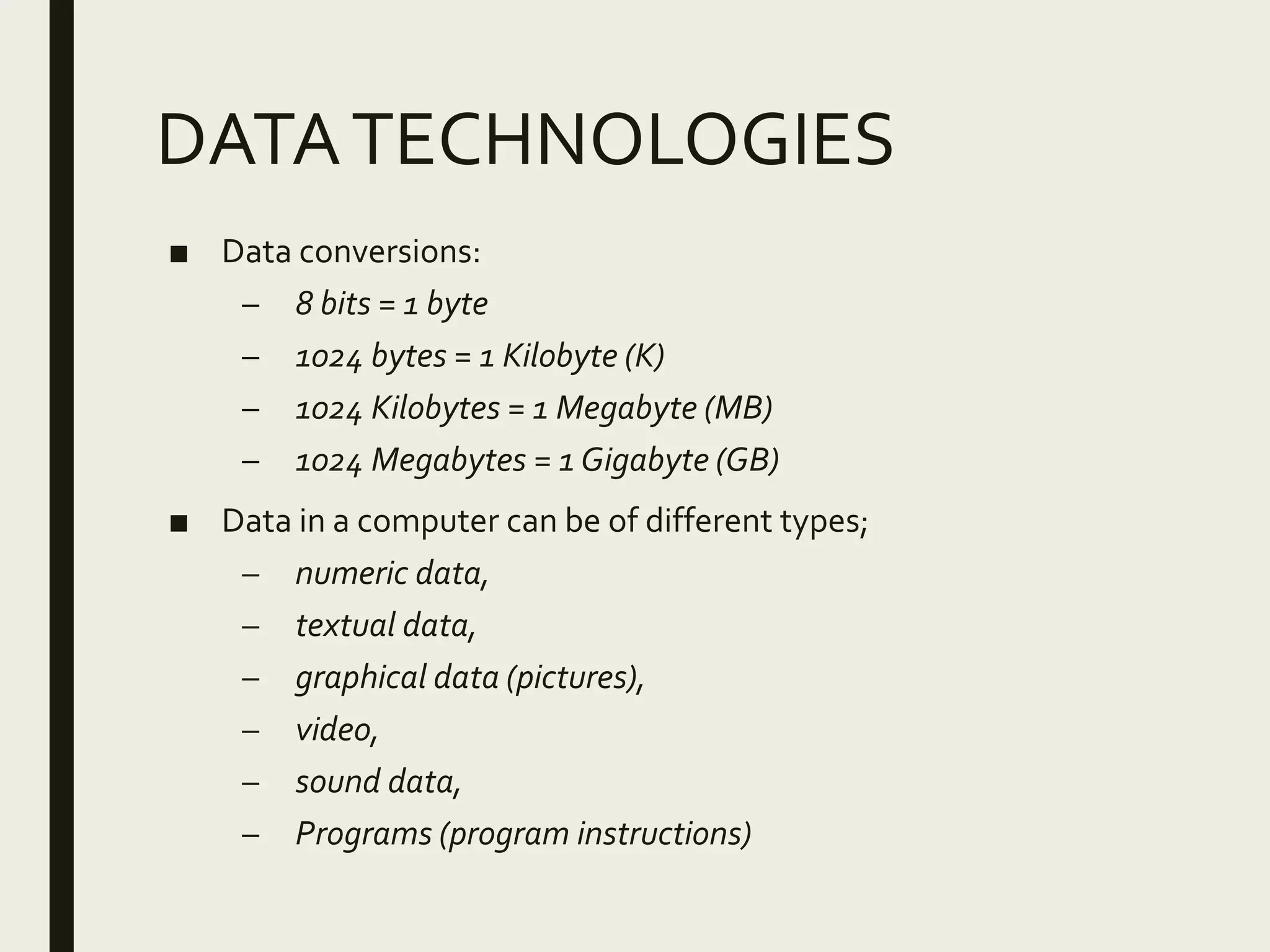 DATATECHNOLOGIES
■ Data conversions:
– 8 bits = 1 byte
– 1024 bytes = 1 Kilobyte (K)
– 1024 Kilobytes = 1 Megabyte (MB)
– 1024 Megabytes = 1 Gigabyte (GB)
■ Data in a computer can be of different types;
– numeric data,
– textual data,
– graphical data (pictures),
– video,
– sound data,
– Programs (program instructions)
 