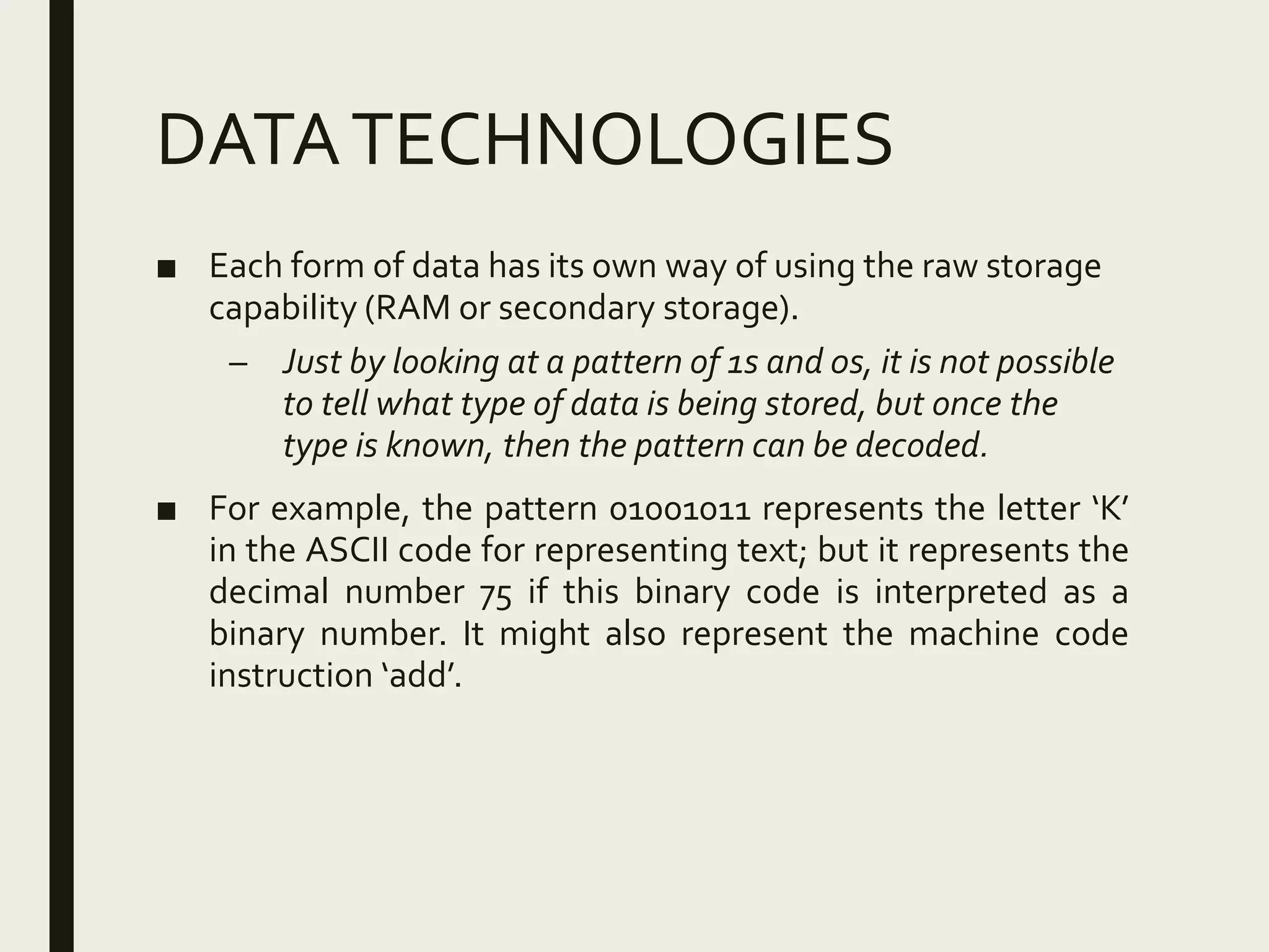 DATATECHNOLOGIES
■ Each form of data has its own way of using the raw storage
capability (RAM or secondary storage).
– Just by looking at a pattern of 1s and 0s, it is not possible
to tell what type of data is being stored, but once the
type is known, then the pattern can be decoded.
■ For example, the pattern 01001011 represents the letter ‘K’
in the ASCII code for representing text; but it represents the
decimal number 75 if this binary code is interpreted as a
binary number. It might also represent the machine code
instruction ‘add’.
 