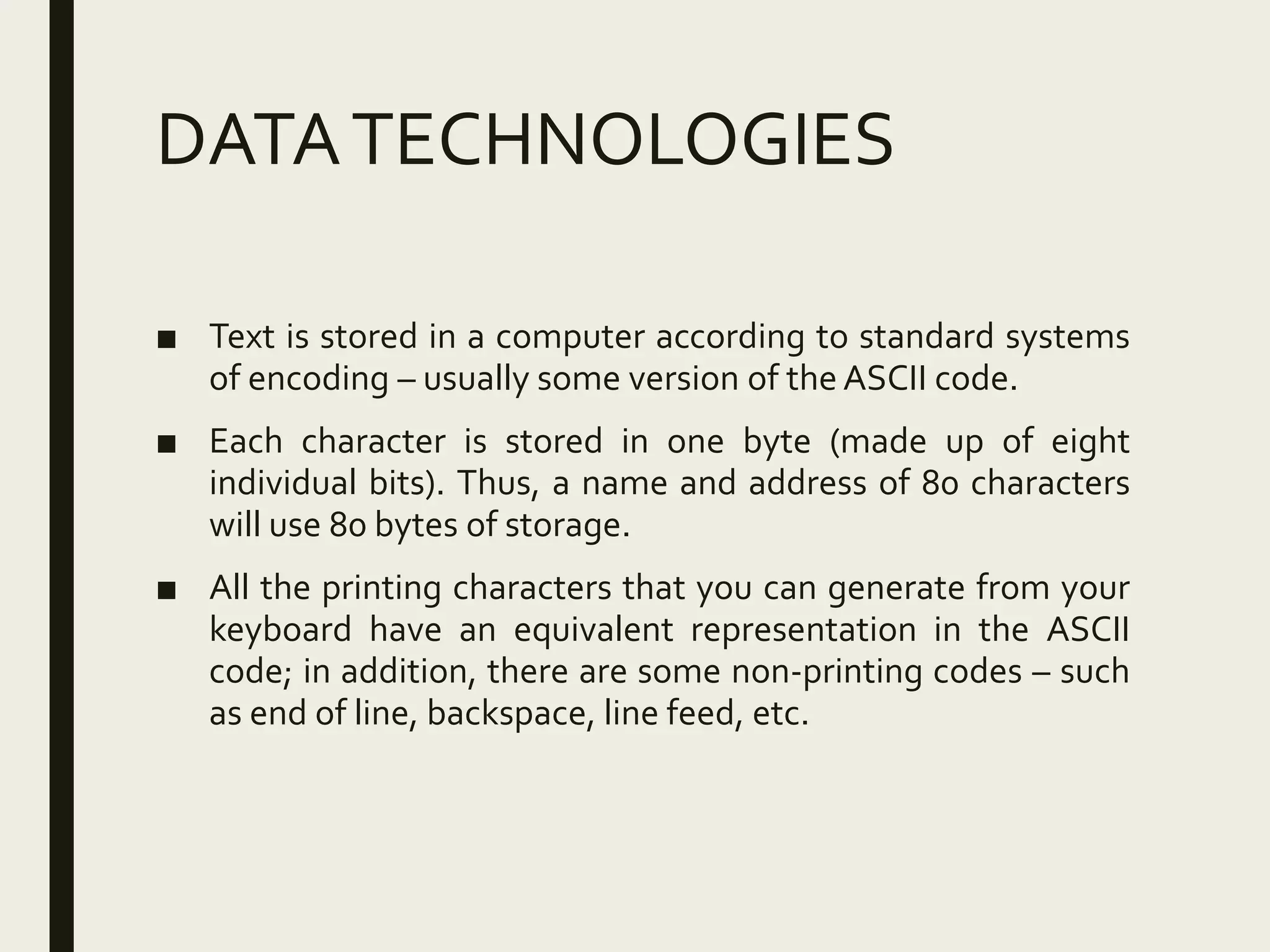 DATATECHNOLOGIES
■ Text is stored in a computer according to standard systems
of encoding – usually some version of the ASCII code.
■ Each character is stored in one byte (made up of eight
individual bits). Thus, a name and address of 80 characters
will use 80 bytes of storage.
■ All the printing characters that you can generate from your
keyboard have an equivalent representation in the ASCII
code; in addition, there are some non-printing codes – such
as end of line, backspace, line feed, etc.
 
