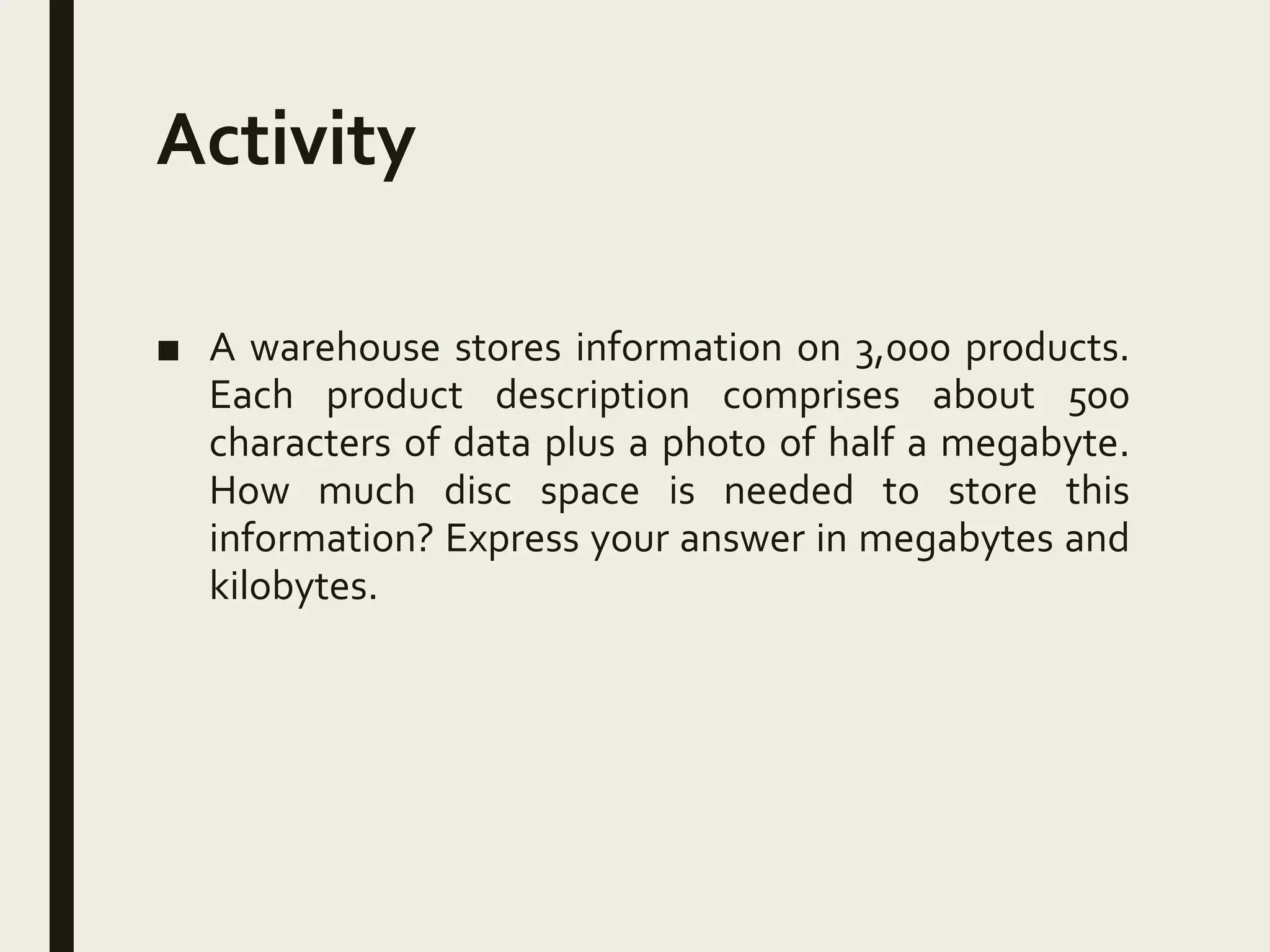 Activity
■ A warehouse stores information on 3,000 products.
Each product description comprises about 500
characters of data plus a photo of half a megabyte.
How much disc space is needed to store this
information? Express your answer in megabytes and
kilobytes.
 