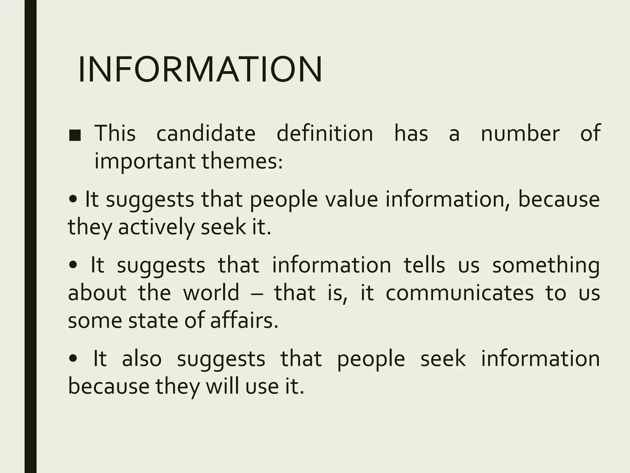 INFORMATION
■ This candidate definition has a number of
important themes:
• It suggests that people value information, because
they actively seek it.
• It suggests that information tells us something
about the world – that is, it communicates to us
some state of affairs.
• It also suggests that people seek information
because they will use it.
 