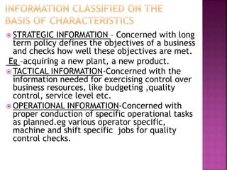  STRATEGIC INFORMATION – Concerned with long
term policy defines the objectives of a business
and checks how well these objectives are met.
Eg –acquiring a new plant, a new product.
 TACTICAL INFORMATION-Concerned with the
information needed for exercising control over
business resources, like budgeting ,quality
control, service level etc.
 OPERATIONAL INFORMATION-Concerned with
proper conduction of specific operational tasks
as planned.eg various operator specific,
machine and shift specific jobs for quality
control checks.
 