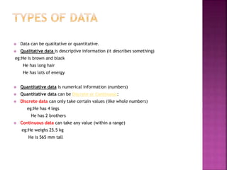  Data can be qualitative or quantitative.
 Qualitative data is descriptive information (it describes something)
eg:He is brown and black
He has long hair
He has lots of energy
 Quantitative data is numerical information (numbers)
 Quantitative data can be Discrete or Continuous:
 Discrete data can only take certain values (like whole numbers)
eg:He has 4 legs
He has 2 brothers
 Continuous data can take any value (within a range)
eg:He weighs 25.5 kg
He is 565 mm tall
 