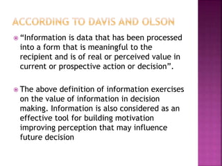  “Information is data that has been processed
into a form that is meaningful to the
recipient and is of real or perceived value in
current or prospective action or decision”.
 The above definition of information exercises
on the value of information in decision
making. Information is also considered as an
effective tool for building motivation
improving perception that may influence
future decision
 