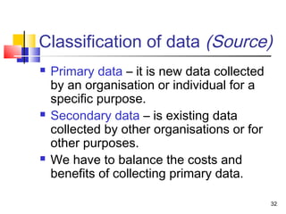 Classification of data (Source)
   Primary data – it is new data collected
    by an organisation or individual for a
    specific purpose.
   Secondary data – is existing data
    collected by other organisations or for
    other purposes.
   We have to balance the costs and
    benefits of collecting primary data.

                                              32
 