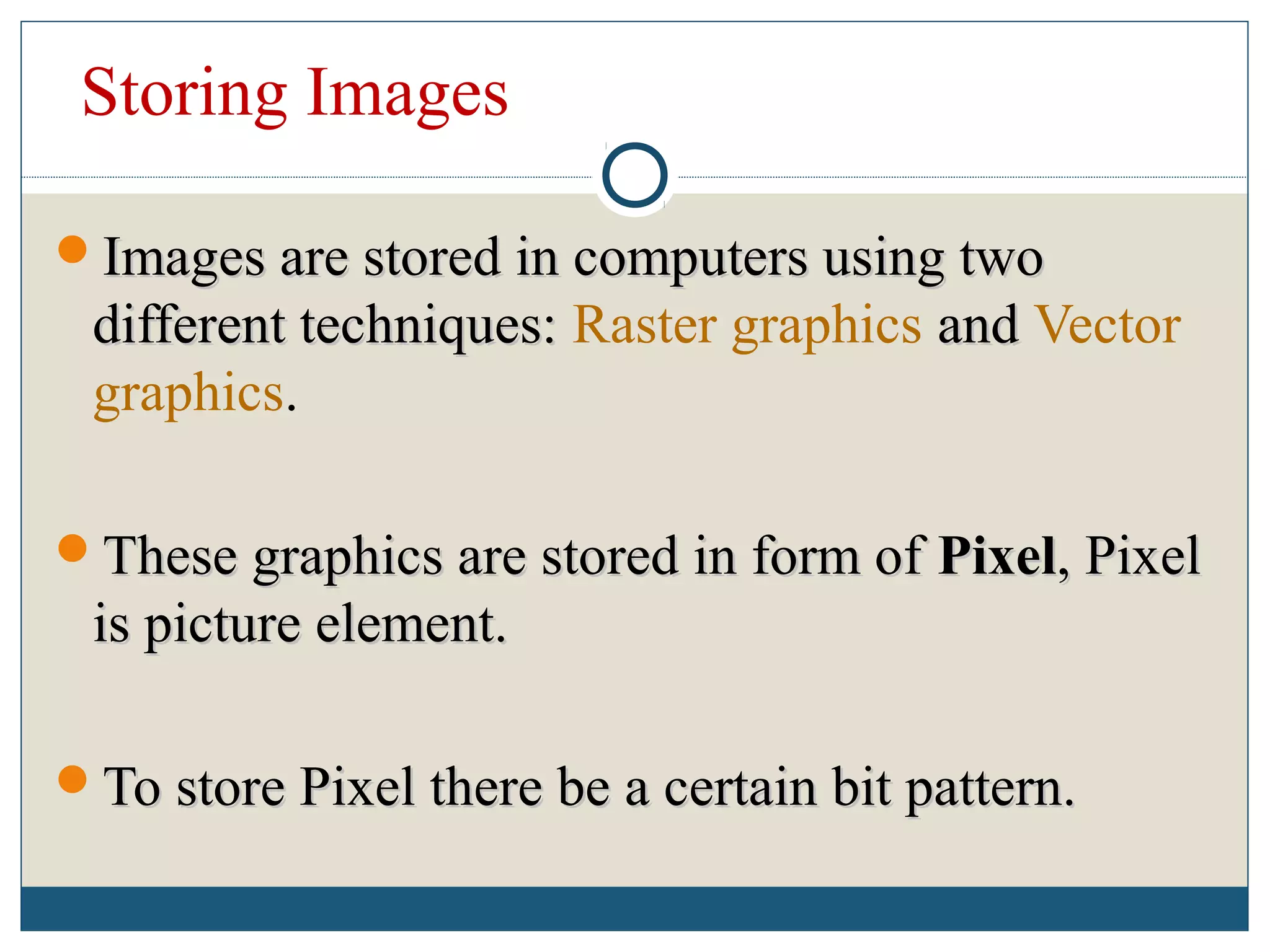 Storing Images
Images are stored in computers using twoImages are stored in computers using two
different techniques:different techniques: Raster graphics andand Vector
graphics.
These graphics are stored in form ofThese graphics are stored in form of PixelPixel, Pixel, Pixel
is picture element.is picture element.
To store Pixel there be a certain bit pattern.To store Pixel there be a certain bit pattern.
 