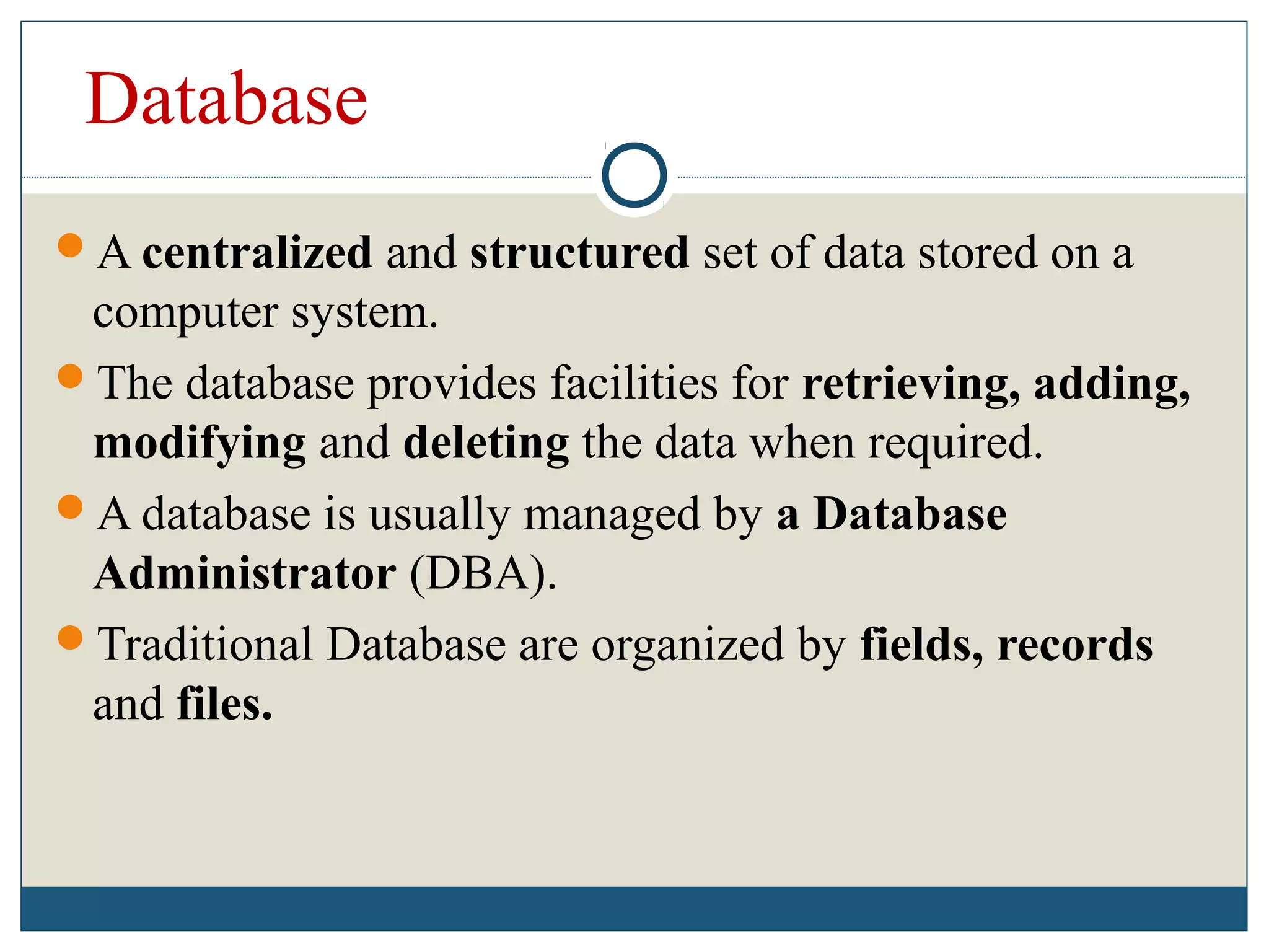 Database
A centralized and structured set of data stored on a
computer system.
The database provides facilities for retrieving, adding,
modifying and deleting the data when required.
A database is usually managed by a Database
Administrator (DBA).
Traditional Database are organized by fields, records
and files.
 