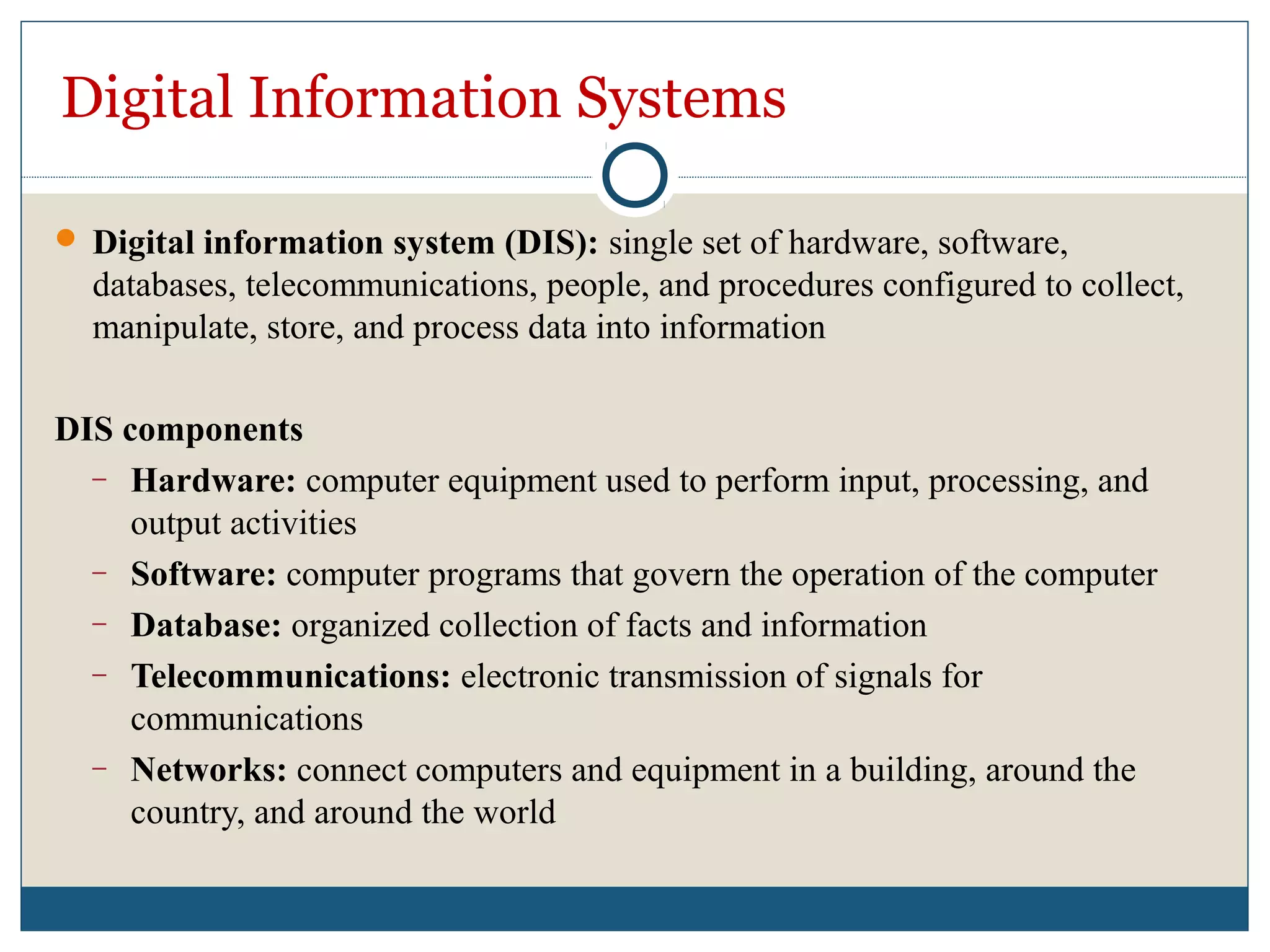 Digital Information Systems
 Digital information system (DIS): single set of hardware, software,
databases, telecommunications, people, and procedures configured to collect,
manipulate, store, and process data into information
DIS components
– Hardware: computer equipment used to perform input, processing, and
output activities
– Software: computer programs that govern the operation of the computer
– Database: organized collection of facts and information
– Telecommunications: electronic transmission of signals for
communications
– Networks: connect computers and equipment in a building, around the
country, and around the world
 