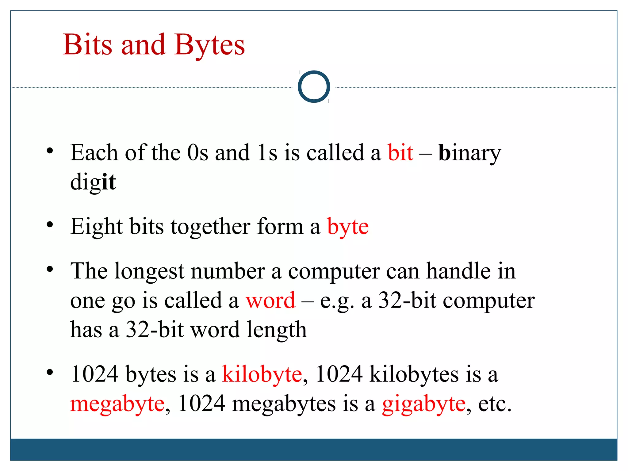 Bits and Bytes
• Each of the 0s and 1s is called a bit – binary
digit
• Eight bits together form a byte
• The longest number a computer can handle in
one go is called a word – e.g. a 32-bit computer
has a 32-bit word length
• 1024 bytes is a kilobyte, 1024 kilobytes is a
megabyte, 1024 megabytes is a gigabyte, etc.
 