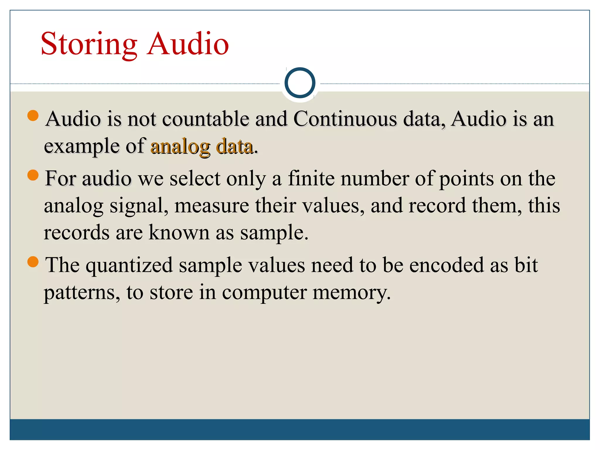 Storing Audio
Audio is not countable and Continuous data, Audio is anAudio is not countable and Continuous data, Audio is an
example ofexample of analog dataanalog data..
For audioFor audio we select only a finite number of points on the
analog signal, measure their values, and record them, this
records are known as sample.
The quantized sample values need to be encoded as bit
patterns, to store in computer memory.
 