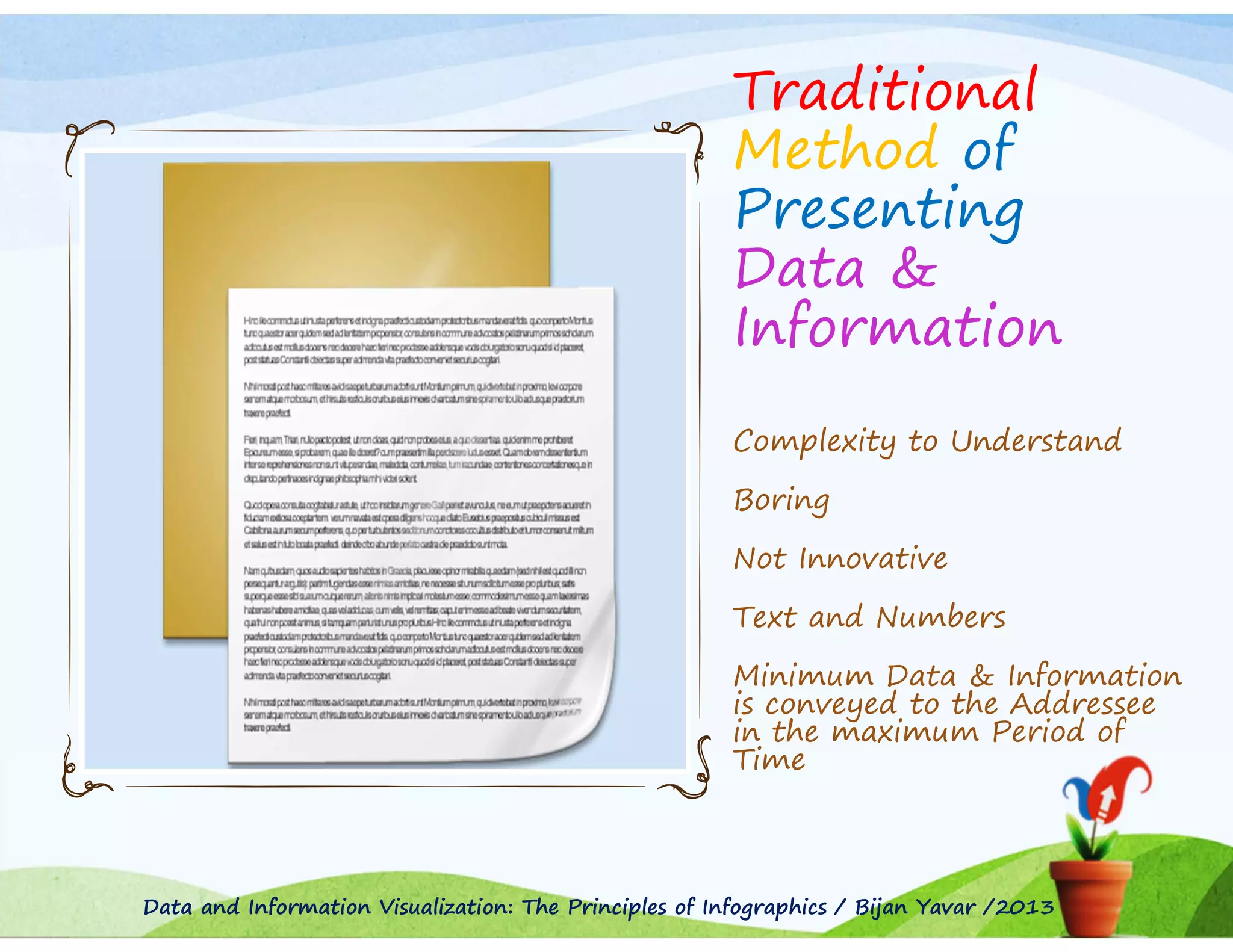 Traditional
Method of
Presenting
Data &
Information
Complexity to Understand
Boring
Not Innovative
Text and Numbers
Minimum Data & Information
is conveyed to the Addressee
in the maximum Period of
Time

Data and Information Visualization: The Principles of Infographics / Bijan Yavar /2013

 