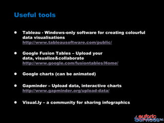 Useful tools

   Tableau - Windows-only software for creating colourful
    data visualisations
    http://www.tableausoftware.com/public/

   Google Fusion Tables – Upload your
    data, visualize&collaborate
    http://www.google.com/fusiontables/Home/

   Google charts (can be animated)

   Gapminder – Upload data, interactive charts
    http://www.gapminder.org/upload-data/

   Visual.ly – a community for sharing infographics
 