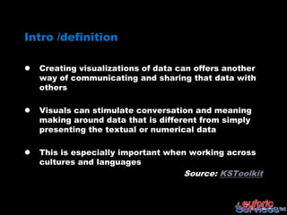 Intro /definition

   Creating visualizations of data can offers another
    way of communicating and sharing that data with
    others

   Visuals can stimulate conversation and meaning
    making around data that is different from simply
    presenting the textual or numerical data

   This is especially important when working across
    cultures and languages
                                     Source: KSToolkit
 