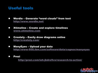 Useful tools

   Wordle – Generate “word clouds” from text
    http://www.wordle.net/

   Xtimeline – Create and explore timelines
    www.xtimeline.com

   Creately – Easily draw diagrams online
    http://creately.com/

   ManyEyes – Upload your data
    http://www-958.ibm.com/software/data/cognos/manyeyes

   Prezi
       http://prezi.com/ieh-jkdre9vx/research-to-action/
 
