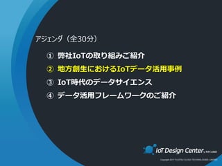 Copyright 2017 FUJITSU CLOUD TECHNOLOGIES LIMITED
① 弊社IoTの取り組みご紹介
② 地方創生におけるIoTデータ活用事例
③ IoT時代のデータサイエンス
④ データ活用フレームワークのご紹介
アジェンダ（全30分）
 