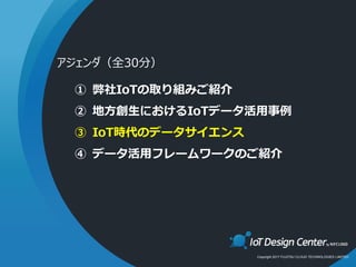 Copyright 2017 FUJITSU CLOUD TECHNOLOGIES LIMITED
① 弊社IoTの取り組みご紹介
② 地方創生におけるIoTデータ活用事例
③ IoT時代のデータサイエンス
④ データ活用フレームワークのご紹介
アジェンダ（全30分）
 