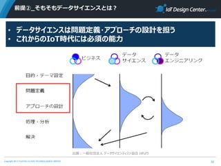 Copyright 2017 FUJITSU CLOUD TECHNOLOGIES LIMITED
前提②_そもそもデータサイエンスとは？
32
出展：一般社団法人 データサイエンティスト協会 HPより
• データサイエンスは問題定義・アプローチの設計を担う
• これからのIoT時代には必須の能力
 