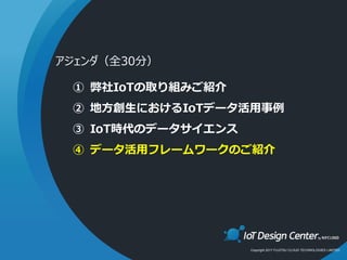 Copyright 2017 FUJITSU CLOUD TECHNOLOGIES LIMITED
① 弊社IoTの取り組みご紹介
② 地方創生におけるIoTデータ活用事例
③ IoT時代のデータサイエンス
④ データ活用フレームワークのご紹介
アジェンダ（全30分）
 