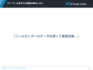 Copyright 2017 FUJITSU CLOUD TECHNOLOGIES LIMITED
「テーマ」のままでは課題は解決しない
39
「コールセンターのデータを使って業務改善。」
 