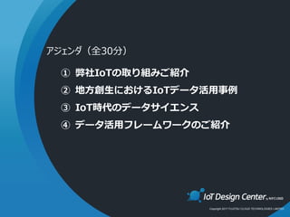 Copyright 2017 FUJITSU CLOUD TECHNOLOGIES LIMITED
① 弊社IoTの取り組みご紹介
② 地方創生におけるIoTデータ活用事例
③ IoT時代のデータサイエンス
④ データ活用フレームワークのご紹介
アジェンダ（全30分）
 