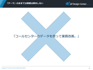 Copyright 2017 FUJITSU CLOUD TECHNOLOGIES LIMITED
「テーマ」のままでは課題は解決しない
40
「コールセンターのデータを使って業務改善。」
 