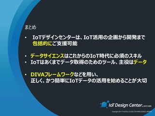 Copyright 2017 FUJITSU CLOUD TECHNOLOGIES LIMITED
• IoTデザインセンターは、IoT活用の企画から開発まで
包括的にご支援可能
• データサイエンスはこれからのIoT時代に必須のスキル
• IoTはあくまでデータ取得のためのツール、主役はデータ
• DIVAフレームワークなどを用い、
正しく、かつ簡単にIoTデータの活用を始めることが大切
まとめ
 