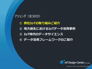 Copyright 2017 FUJITSU CLOUD TECHNOLOGIES LIMITED
① 弊社IoTの取り組みご紹介
② 地方創生におけるIoTデータ活用事例
③ IoT時代のデータサイエンス
④ データ活用フレームワークのご紹介
アジェンダ（全30分）
 