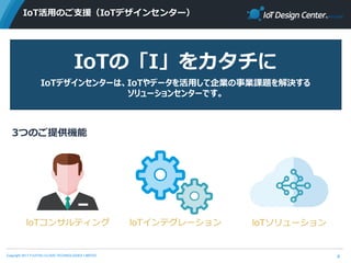 Copyright 2017 FUJITSU CLOUD TECHNOLOGIES LIMITED
IoT活用のご支援（IoTデザインセンター）
6
IoTの「I」をカタチに
IoTデザインセンターは、IoTやデータを活用して企業の事業課題を解決する
ソリューションセンターです。
3つのご提供機能
loTコンサルティング loTインテグレーション loTソリューション
 