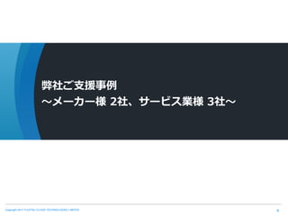 Copyright 2017 FUJITSU CLOUD TECHNOLOGIES LIMITED 9
弊社ご支援事例
～メーカー様 2社、サービス業様 3社～
 