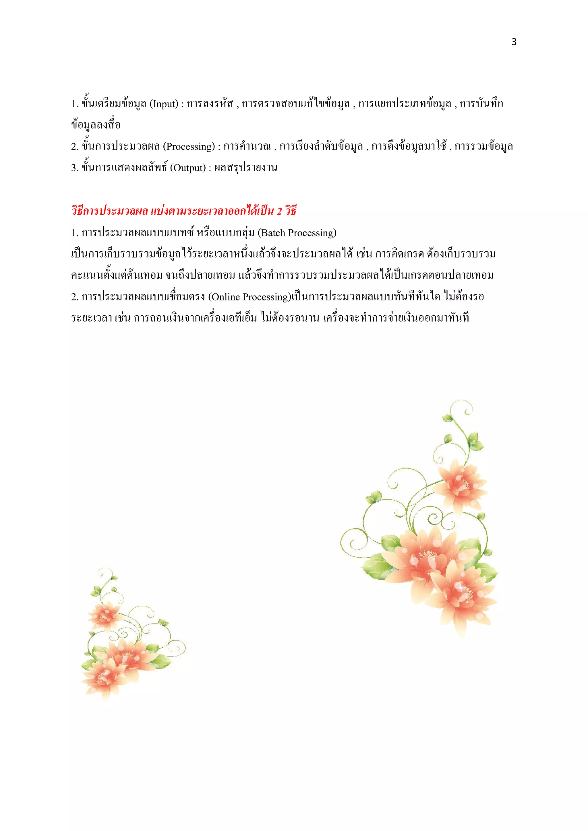 3




1. ขั้นเตรียมขอมูล (Input) : การลงรหัส , การตรวจสอบแกไขขอมูล , การแยกประเภทขอมูล , การบันทึก
ขอมูลลงสื่อ
2. ขั้นการประมวลผล (Processing) : การคํานวณ , การเรียงลําดับขอมูล , การดึงขอมูลมาใช , การรวมขอมูล
3. ขั้นการแสดงผลลัพธ (Output) : ผลสรุปรายงาน

วิธีการประมวลผล แบงตามระยะเวลาออกไดเปน 2 วิธี
1. การประมวลผลแบบแบทซ หรือแบบกลุม (Batch Processing)
เปนการเก็บรวบรวมขอมูลไวระยะเวลาหนึ่งแลวจึงจะประมวลผลได เชน การคิดเกรด ตองเก็บรวบรวม
คะแนนตั้งแตตนเทอม จนถึงปลายเทอม แลวจึงทําการรวบรวมประมวลผลไดเปนเกรดตอนปลายเทอม
2. การประมวลผลแบบเชื่อมตรง (Online Processing)เปนการประมวลผลแบบทันทีทันใด ไมตองรอ
ระยะเวลา เชน การถอนเงินจากเครื่องเอทีเอ็ม ไมตองรอนาน เครื่องจะทําการจายเงินออกมาทันที
 