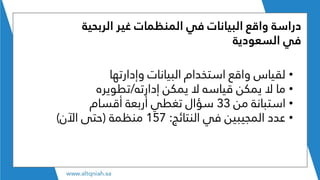 ‫غير‬ ‫المنظمات‬ ‫في‬ ‫البيانات‬ ‫واقع‬ ‫دراسة‬‫الربحية‬
‫في‬‫السعودية‬
•‫وإدارتها‬ ‫البيانات‬ ‫استخدام‬ ‫واقع‬ ‫لقياس‬
•‫إدارته‬ ‫يمكن‬ ‫ال‬ ‫قياسه‬ ‫يمكن‬ ‫ال‬ ‫ما‬/‫تطويره‬
•‫من‬ ‫استبانة‬33‫أقسام‬ ‫أربعة‬ ‫تغطي‬ ‫سؤال‬
•‫النتائج‬ ‫في‬ ‫المجيبين‬ ‫عدد‬:157‫منظمة‬(‫اآلن‬ ‫حتى‬)
 