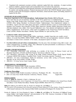  Negotiated with counterparts on project activities; undertook regular field visits, monitoring of project activities
and local conditions; prepared reports and recommended courses of action to the supervisor;
 Collected and assembled data and background information on program/project financial and administrative status
for analysis and reporting purposes; Prepared and processed work in the UNICEF financial system related to
activities as part of the ECD program component; Draft donor, annual and other reports, and funding proposals as
required by the office.
SUMMARY OF QUALIFICATIONS 
Experience Equivalent to GS-11 Interdisciplinary Epidemiologist from October 2012 to Present.
I have more than one year of experience equivalent to the GS-12 grade level as an Epidemiologist at US Navy
Marine Corps Public Health Center, Portsmouth, Virginia, and US Armed Forces Health Surveillance Center
(AFHSC), Silver Spring, Maryland. As a Research Analyst / Epidemiologist, I have implemented solutions to
surveillance requests and wrote white papers and reports. I conducted literature reviews on mental health issues,
including Post Traumatic Stress Disorder (PTSD), Major Depressive Disorder (MDD), Behavioral Health issues
affecting redeployed army soldiers from Iraq and Afghanistan wars. I have planned and implemented studies on
military hospitalizations for all services, which report was published in the Armed Forces Health Surveillance
Center (AFHSC) Medical Surveillance Monthly Report (MSMR) for April and May 2014.

Conducted studies and prepared reports
I have written study posters, conducted high fidelity experiments, compiled large data sets, usually several
millions of records from DMSS, DMED, DMDC, TMDS, TRACES, and used appropriate statistical methods
and analyses on data to draw conclusion of the studies, and prepared reports for clients.
 Excellentskills in oral and written communications: Over the years, I have developed strong skills in orals and
written communications in scientific settings. This is illustrated by poster presentations at conferences in Phoenix,
Arizona in 2010 and Washington DC in 2011.
AWARDS AND RECOGNITIONS 
 2011: Outstanding achievement while performing as a member of the Center for Disease Control and the
Maryland Department of Health and Mental Hygiene Tick Survey Collection Team
 2011: Meritorious achievement while serving on the Public Health Command Region Pacific Special Medical
Command (MEDCOM) Readiness Capability-Public Health Team during operation Tomodachi
 2009-2012: US Army Commendation Medal for meritorious service while serving as Preventive Medicine
Specialist for the Army Institute of Public Health
 2008-2011: US Army Service Good Conduct Medal
PROFESSIONAL MEMBERSHIP 
2008-Present American Public Health Association (APHA)
2008-Present: Oklahoma State Public Health Association (OKPHA)
Conference Proceedings
2011: American Public Health Association Conference, Washington DC, DC, November 2011
2010: US Army Force Health Protection Conference, Phoenix, Arizona, August 2010
PUBLICATIONS
Denise, D., Bibio, D., Elizabeth, J, Clark, L., Rubertone, M. et al.
Exertional Rhabdomyolysis, Active Component, U.S Armed Forces 2009-2013. Published in the Armed Forces Health
Surveillance Center Medical Surveillance Monthly Report (MSMR). March 2014 Vol. 21 Number 3

Bibio, D., Gallaway, M., Bell, M., Fink, D., Perales, R., Rattigan, M., and Millikan, A.
The Prevalence of Posttraumatic Stress Disorder among previously deployed U.S Army Soldiers. Poster Presented at the
139th Annual Conference of the American Public Health Association in Washington DC, October 2011.
Perales,R., Gallaway, M., Forys-Donahue K., Spiess, A., Bibio, D., and Millikan, M. “Prevalence of Childhood Trauma
among Soldiers with Suicidal Behavior” oral presentation at The 139th American Association of Public Health
conference. Washington, DC, (November 2011).
 