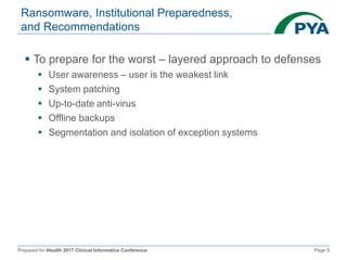 Prepared for iHealth 2017 Clinical Informatics Conference Page 9
Ransomware, Institutional Preparedness,
and Recommendations
 To prepare for the worst – layered approach to defenses
 User awareness – user is the weakest link
 System patching
 Up-to-date anti-virus
 Offline backups
 Segmentation and isolation of exception systems
 