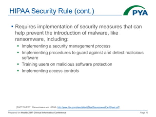 Prepared for iHealth 2017 Clinical Informatics Conference Page 13
HIPAA Security Rule (cont.)
 Requires implementation of security measures that can
help prevent the introduction of malware, like
ransomware, including:
 Implementing a security management process
 Implementing procedures to guard against and detect malicious
software
 Training users on malicious software protection
 Implementing access controls
[FACT SHEET: Ransomware and HIPAA, http://www.hhs.gov/sites/default/files/RansomwareFactSheet.pdf]
 
