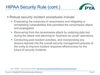 Prepared for iHealth 2017 Clinical Informatics Conference Page 15
HIPAA Security Rule (cont.)
 Robust security incident procedures include:
 Eradicating the instances of ransomware and mitigating or
remediating vulnerabilities that permitted the ransomware attack
and propagation
 Recovering from the ransomware attack by restoring data lost
during the attack and returning to "business as usual" operations
 Conducting post-incident activities, and incorporating any
lessons learned into the overall security management process of
the entity to improve incident response effectiveness for the
future of security incidents
[FACT SHEET: Ransomware and HIPAA, http://www.hhs.gov/sites/default/files/RansomwareFactSheet.pdf]
 