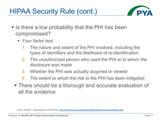 Prepared for iHealth 2017 Clinical Informatics Conference Page 17
HIPAA Security Rule (cont.)
 Is there a low probability that the PHI has been
compromised?
 Four factor test:
1. The nature and extent of the PHI involved, including the
types of identifiers and the likelihood of re-identification
2. The unauthorized person who used the PHI or to whom the
disclosure was made
3. Whether the PHI was actually acquired or viewed
4. The extent to which the risk to the PHI has been mitigated
 There should be a thorough and accurate evaluation of
all the evidence
[FACT SHEET: Ransomware and HIPAA, http://www.hhs.gov/sites/default/files/RansomwareFactSheet.pdf]
 