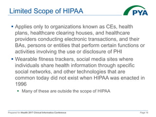 Prepared for iHealth 2017 Clinical Informatics Conference Page 18
Limited Scope of HIPAA
 Applies only to organizations known as CEs, health
plans, healthcare clearing houses, and healthcare
providers conducting electronic transactions, and their
BAs, persons or entities that perform certain functions or
activities involving the use or disclosure of PHI
 Wearable fitness trackers, social media sites where
individuals share health information through specific
social networks, and other technologies that are
common today did not exist when HIPAA was enacted in
1996
 Many of these are outside the scope of HIPAA
 