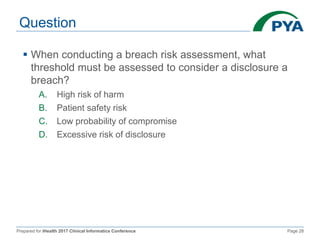 Prepared for iHealth 2017 Clinical Informatics Conference Page 28
Question
 When conducting a breach risk assessment, what
threshold must be assessed to consider a disclosure a
breach?
A. High risk of harm
B. Patient safety risk
C. Low probability of compromise
D. Excessive risk of disclosure
 