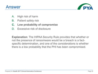 Prepared for iHealth 2017 Clinical Informatics Conference Page 29
Answer
A. High risk of harm
B. Patient safety risk
C. Low probability of compromise
D. Excessive risk of disclosure
Explanation: The HIPAA Security Rule provides that whether or
not the presence of ransomware would be a breach is a fact-
specific determination, and one of the considerations is whether
there is a low probability that the PHI has been compromised.
 