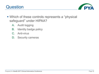 Prepared for iHealth 2017 Clinical Informatics Conference Page 30
Question
 Which of these controls represents a “physical
safeguard” under HIPAA?
A. Audit logging
B. Identity badge policy
C. Anti-virus
D. Security cameras
 