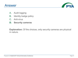 Prepared for iHealth 2017 Clinical Informatics Conference Page 31
Answer
A. Audit logging
B. Identity badge policy
C. Anti-virus
D. Security cameras
Explanation: Of the choices, only security cameras are physical
in nature.
 