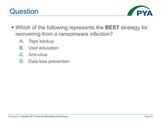 Prepared for iHealth 2017 Clinical Informatics Conference Page 32
Question
 Which of the following represents the BEST strategy for
recovering from a ransomware infection?
A. Tape backup
B. User education
C. Anti-virus
D. Data loss prevention
 