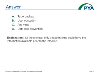 Prepared for iHealth 2017 Clinical Informatics Conference Page 33
Answer
A. Tape backup
B. User education
C. Anti-virus
D. Data loss prevention
Explanation: Of the choices, only a tape backup could have the
information available prior to the infection.
 
