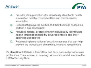 Prepared for iHealth 2017 Clinical Informatics Conference Page 35
Answer
A. Provides state protections for individually identifiable health
information held by covered entities and their business
associates
B. Requires that covered entities and their business associates
perform a risk assessment
C. Provides federal protections for individually identifiable
health information held by covered entities and their
business associates
D. Requires implementation of security measures that can help
prevent the introduction of malware, including ransomware
Explanation: HIPAA is a federal law and thus, does not provide state
protections. Thus, answer a. is wrong. Answers b. and d. are from the
HIPAA Security Rule.
 