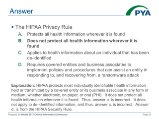 Prepared for iHealth 2017 Clinical Informatics Conference Page 37
Answer
 The HIPAA Privacy Rule
A. Protects all health information wherever it is found
B. Does not protect all health information wherever it is
found
C. Applies to health information about an individual that has been
de-identified
D. Requires covered entities and business associates to
implement policies and procedures that can assist an entity in
responding to, and recovering from, a ransomware attack
Explanation: HIPAA protects most individually identifiable health information
held or transmitted by a covered entity or its business associate in any form or
medium, whether electronic, on paper, or oral (PHI). It does not protect all
health information wherever it is found. Thus, answer a. is incorrect. It does
not apply to de-identified information, and thus, answer c. is incorrect. Answer
d. is from the HIPAA Security Rule.
 