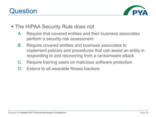 Prepared for iHealth 2017 Clinical Informatics Conference Page 38
Question
 The HIPAA Security Rule does not
A. Require that covered entities and their business associates
perform a security risk assessment
B. Require covered entities and business associates to
implement policies and procedures that can assist an entity in
responding to and recovering from a ransomware attack
C. Require training users on malicious software protection
D. Extend to all wearable fitness trackers
 