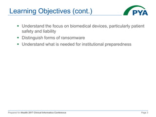 Prepared for iHealth 2017 Clinical Informatics Conference Page 3
Learning Objectives (cont.)
 Understand the focus on biomedical devices, particularly patient
safety and liability
 Distinguish forms of ransomware
 Understand what is needed for institutional preparedness
 