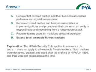 Prepared for iHealth 2017 Clinical Informatics Conference Page 39
Answer
A. Require that covered entities and their business associates
perform a security risk assessment
B. Require covered entities and business associates to
implement policies and procedures that can assist an entity in
responding to and recovering from a ransomware attack
C. Require training users on malicious software protection
D. Extend to all wearable fitness trackers
Explanation: The HIPAA Security Rule applies to answers a., b.,
and c. It does not apply to all wearable fitness trackers. Such devices
were designed, created, and used after the drafting of HIPAA in 1996,
and thus were not anticipated at the time.
 