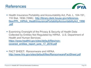 Prepared for iHealth 2017 Clinical Informatics Conference Page 40
References
 Health Insurance Portability and Accountability Act, Pub. L. 104-191,
110 Stat. 1936 (1996); http://library.clerk.house.gov/reference-
files/PPL_HIPAA_HealthInsurancePortabilityAccountabilityAct_1996
.pdf
 Examining Oversight of the Privacy & Security of Health Data
Collected by Entities Not Regulated by HIPAA. U.S. Department of
Health and Human Services;
https://www.healthit.gov/sites/default/files/non-
covered_entities_report_june_17_2016.pdf
 FACT SHEET: Ransomware and HIPAA.
http://www.hhs.gov/sites/default/files/RansomwareFactSheet.pdf
 